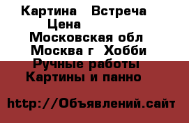 Картина  “Встреча“ › Цена ­ 12 000 - Московская обл., Москва г. Хобби. Ручные работы » Картины и панно   